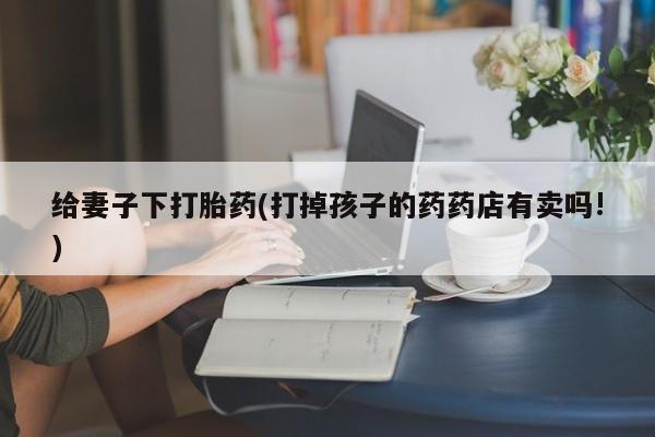 打胎药私人店联系方式给妻子下打胎药(打掉孩子的药药店有卖吗!)