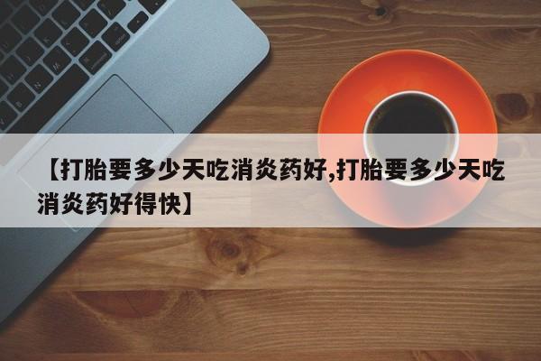 打胎药私人店联系方式【打胎要多少天吃消炎药好,打胎要多少天吃消炎药好得快】