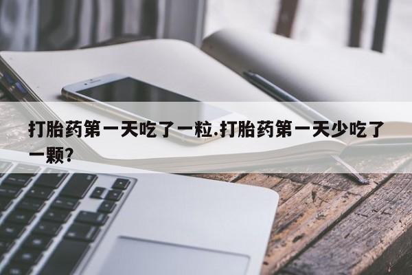打胎药私人店联系方式打胎药第一天吃了一粒.打胎药第一天少吃了一颗？