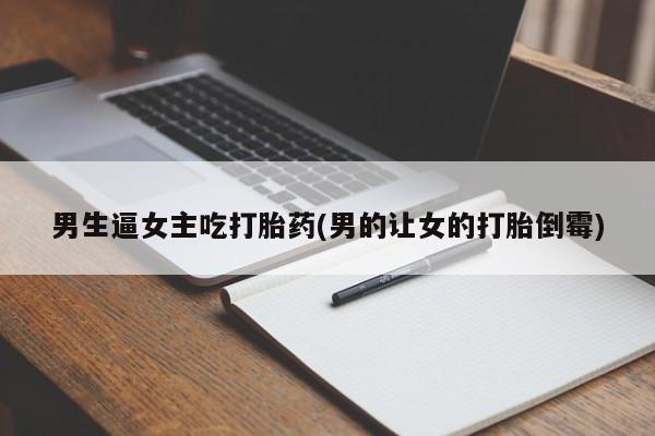 打胎药私人店联系方式男生逼女主吃打胎药(男的让女的打胎倒霉)
