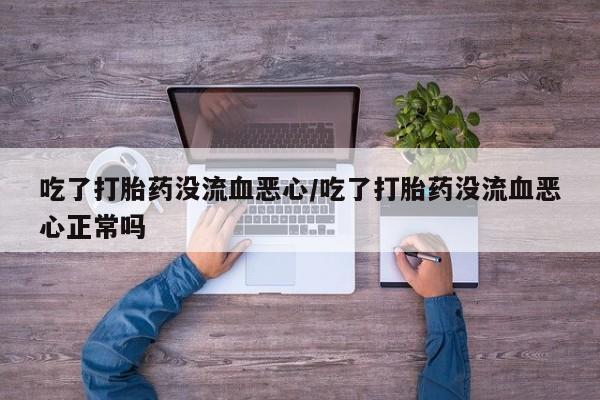 打胎药私人店联系方式吃了打胎药没流血恶心/吃了打胎药没流血恶心正常吗