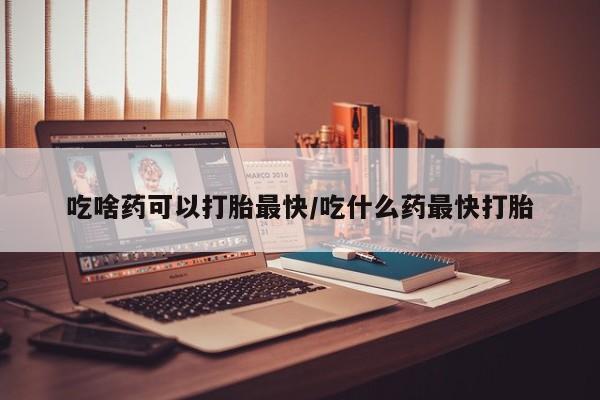 打胎药私人店联系方式吃啥药可以打胎最快/吃什么药最快打胎