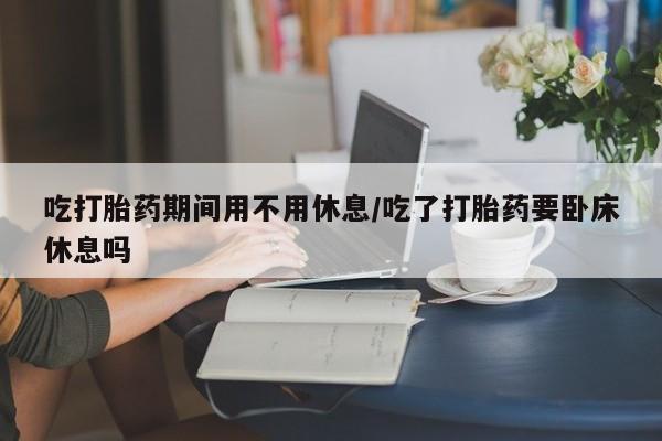 打胎药私人店联系方式吃打胎药期间用不用休息/吃了打胎药要卧床休息吗