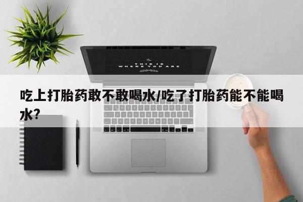 打胎药私人店联系方式吃上打胎药敢不敢喝水/吃了打胎药能不能喝水?