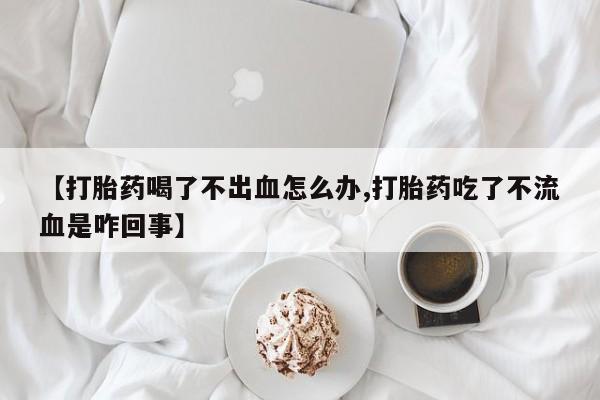 打胎药私人店联系方式【打胎药喝了不出血怎么办,打胎药吃了不流血是咋回事】