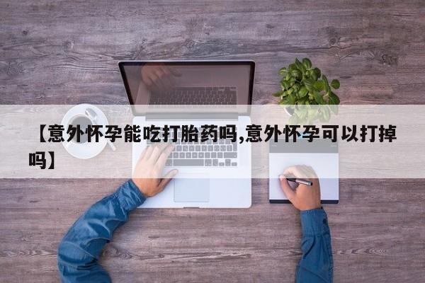 打胎药私人店联系方式【意外怀孕能吃打胎药吗,意外怀孕可以打掉吗】