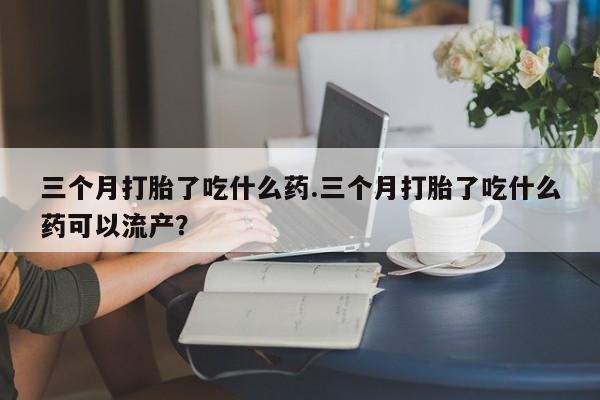 打胎药私人店联系方式三个月打胎了吃什么药.三个月打胎了吃什么药可以流产？