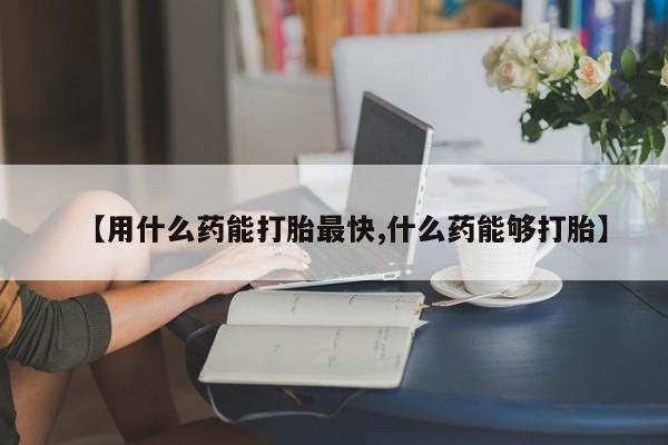 打胎药私人店联系方式【用什么药能打胎最快,什么药能够打胎】