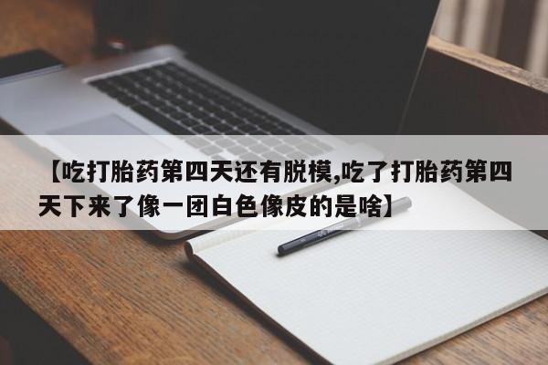 打胎药私人店联系方式【吃打胎药第四天还有脱模,吃了打胎药第四天下来了像一团白色像皮的是啥】