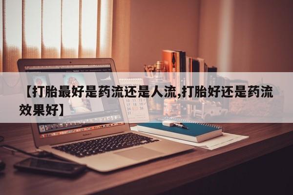 打胎药私人店联系方式【打胎最好是药流还是人流,打胎好还是药流效果好】