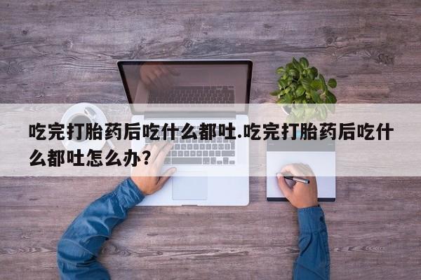 打胎药私人店联系方式吃完打胎药后吃什么都吐.吃完打胎药后吃什么都吐怎么办？