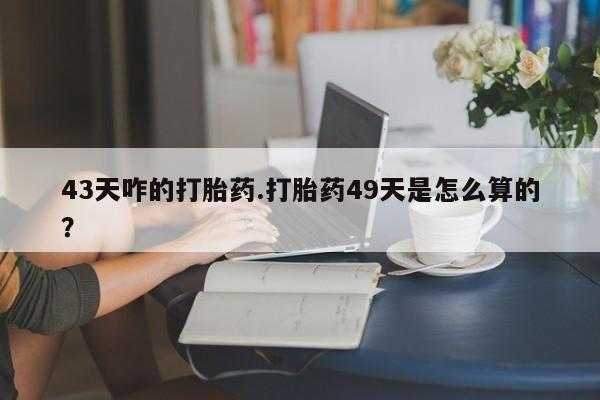 打胎药私人店联系方式43天咋的打胎药.打胎药49天是怎么算的？