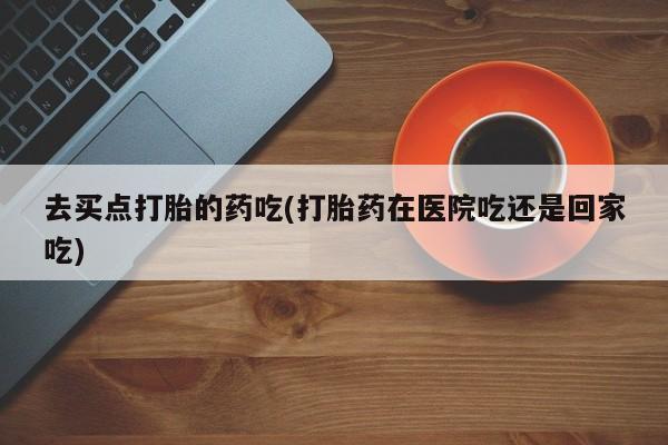 打胎药私人店联系方式去买点打胎的药吃(打胎药在医院吃还是回家吃)