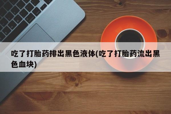 打胎药私人店联系方式吃了打胎药排出黑色液体(吃了打胎药流出黑色血块)