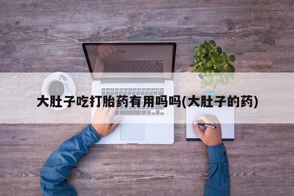 打胎药私人店联系方式大肚子吃打胎药有用吗吗(大肚子的药)