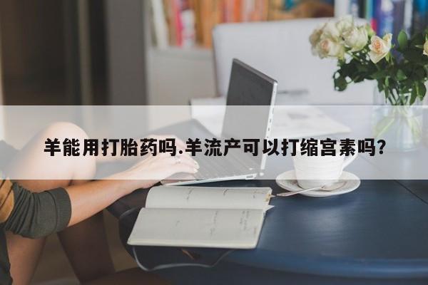 打胎药私人店联系方式羊能用打胎药吗.羊流产可以打缩宫素吗？