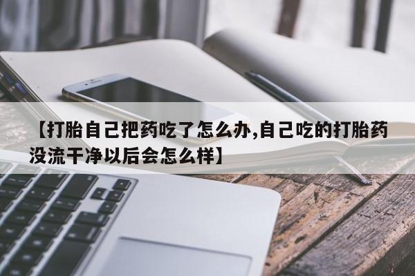 打胎药私人店联系方式【打胎自己把药吃了怎么办,自己吃的打胎药没流干净以后会怎么样】