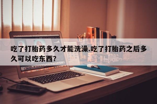 打胎药私人店联系方式吃了打胎药多久才能洗澡.吃了打胎药之后多久可以吃东西？