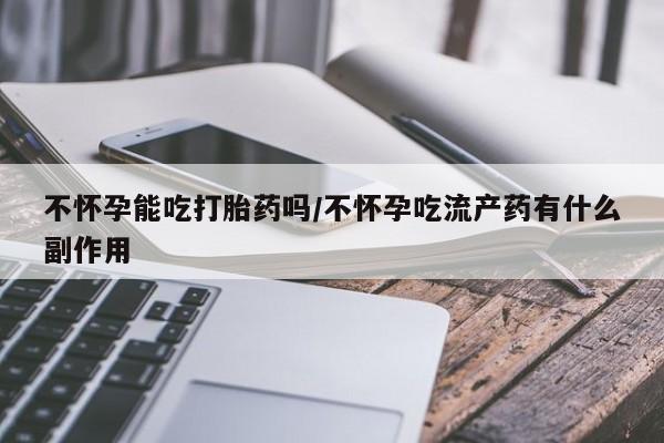 打胎药私人店联系方式不怀孕能吃打胎药吗/不怀孕吃流产药有什么副作用