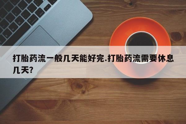 打胎药私人店联系方式打胎药流一般几天能好完.打胎药流需要休息几天？