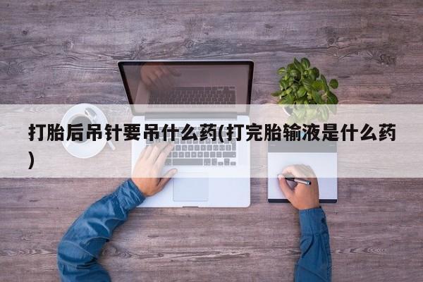 打胎药私人店联系方式打胎后吊针要吊什么药(打完胎输液是什么药)