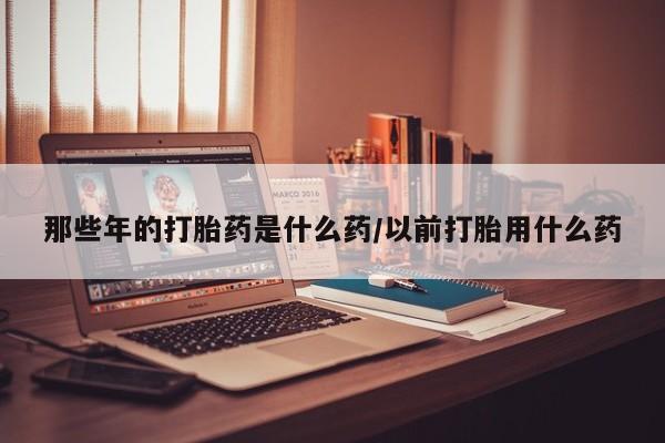 打胎药私人店联系方式那些年的打胎药是什么药/以前打胎用什么药