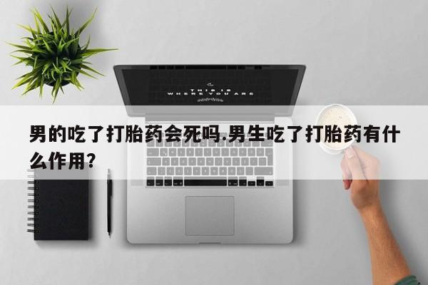 打胎药私人店联系方式男的吃了打胎药会死吗.男生吃了打胎药有什么作用？