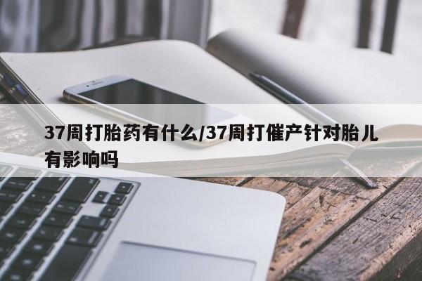 打胎药私人店联系方式37周打胎药有什么/37周打催产针对胎儿有影响吗