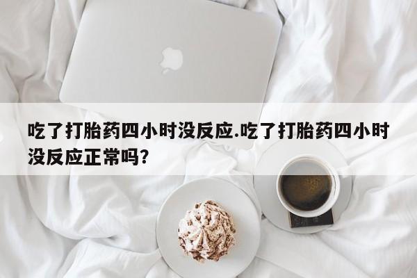 打胎药私人店联系方式吃了打胎药四小时没反应.吃了打胎药四小时没反应正常吗？