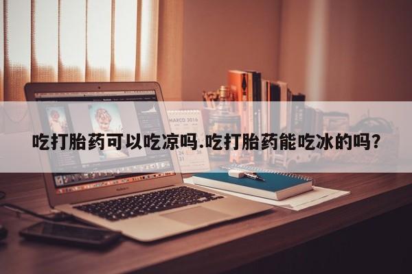 打胎药私人店联系方式吃打胎药可以吃凉吗.吃打胎药能吃冰的吗？