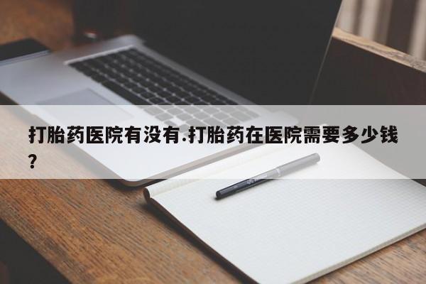 打胎药私人店联系方式打胎药医院有没有.打胎药在医院需要多少钱？