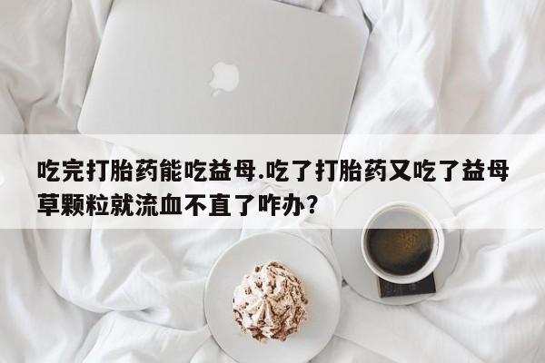 打胎药私人店联系方式吃完打胎药能吃益母.吃了打胎药又吃了益母草颗粒就流血不直了咋办？