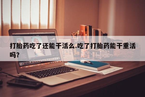 打胎药私人店联系方式打胎药吃了还能干活么.吃了打胎药能干重活吗？