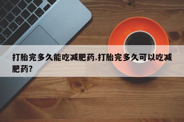 打胎药私人店联系方式打胎完多久能吃减肥药.打胎完多久可以吃减肥药？
