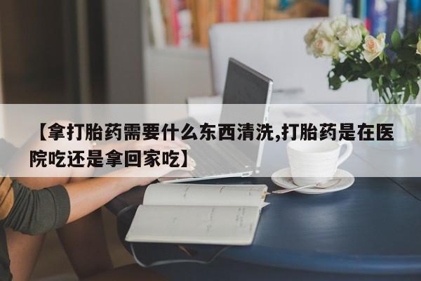 打胎药私人店联系方式【拿打胎药需要什么东西清洗,打胎药是在医院吃还是拿回家吃】