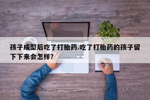 打胎药私人店联系方式孩子成型后吃了打胎药.吃了打胎药的孩子留下下来会怎样？