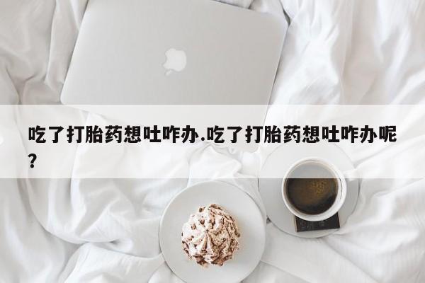 打胎药私人店联系方式吃了打胎药想吐咋办.吃了打胎药想吐咋办呢？