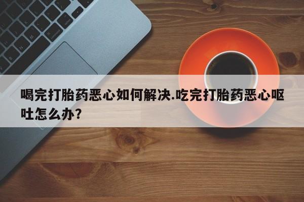 打胎药私人店联系方式喝完打胎药恶心如何解决.吃完打胎药恶心呕吐怎么办？