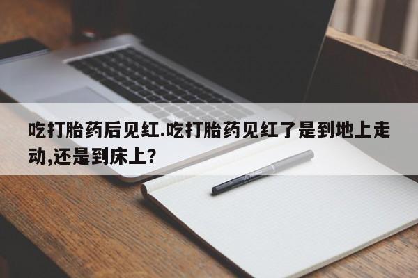 打胎药私人店联系方式吃打胎药后见红.吃打胎药见红了是到地上走动,还是到床上？