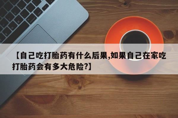 打胎药私人店联系方式【自己吃打胎药有什么后果,如果自己在家吃打胎药会有多大危险?】