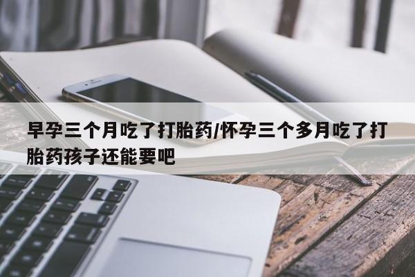打胎药私人店联系方式早孕三个月吃了打胎药/怀孕三个多月吃了打胎药孩子还能要吧