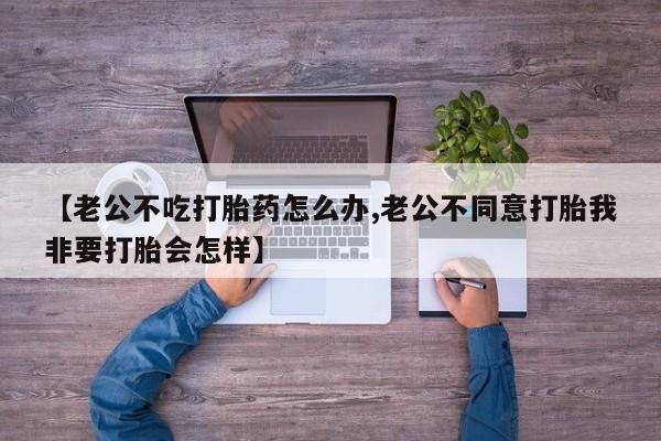 打胎药私人店联系方式【老公不吃打胎药怎么办,老公不同意打胎我非要打胎会怎样】