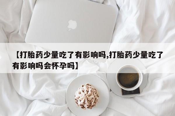 打胎药私人店联系方式【打胎药少量吃了有影响吗,打胎药少量吃了有影响吗会怀孕吗】