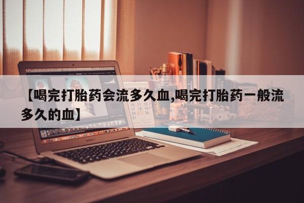 打胎药私人店联系方式【喝完打胎药会流多久血,喝完打胎药一般流多久的血】