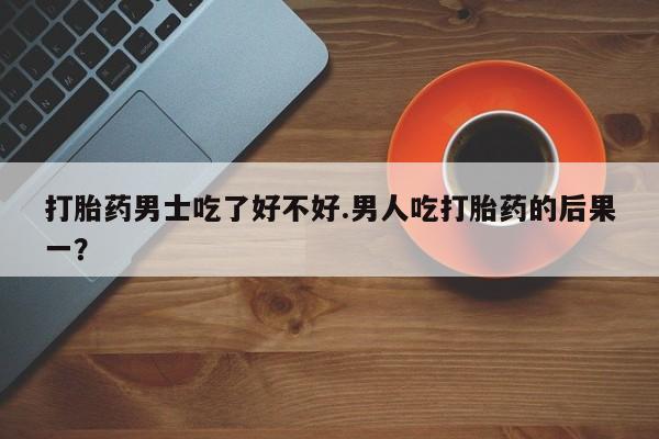 打胎药私人店联系方式打胎药男士吃了好不好.男人吃打胎药的后果一？
