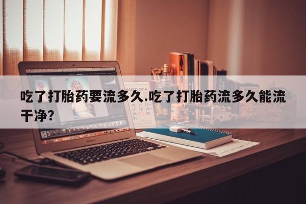 打胎药私人店联系方式吃了打胎药要流多久.吃了打胎药流多久能流干净？