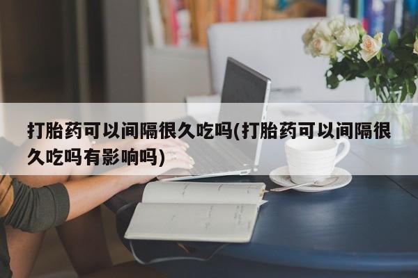 打胎药私人店联系方式打胎药可以间隔很久吃吗(打胎药可以间隔很久吃吗有影响吗)
