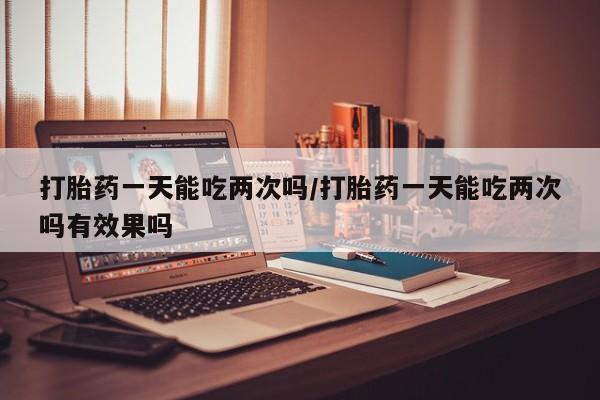 打胎药私人店联系方式打胎药一天能吃两次吗/打胎药一天能吃两次吗有效果吗