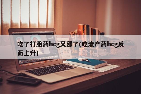打胎药私人店联系方式吃了打胎药hcg又涨了(吃流产药hcg反而上升)