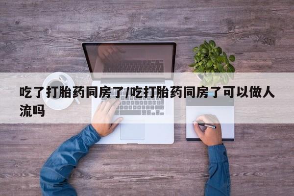 打胎药私人店联系方式吃了打胎药同房了/吃打胎药同房了可以做人流吗